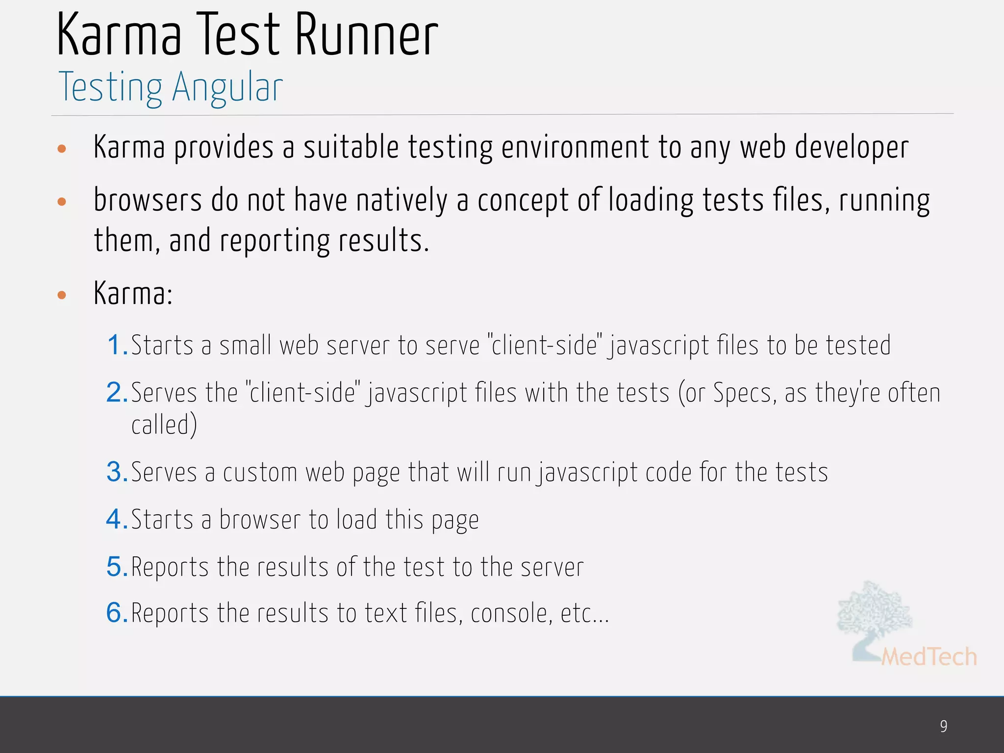 MedTech Karma Test Runner • Karma provides a suitable testing environment to any web developer • browsers do not have natively a concept of loading tests files, running them, and reporting results. • Karma: 1.Starts a small web server to serve "client-side" javascript files to be tested 2.Serves the "client-side" javascript files with the tests (or Specs, as they're often called) 3.Serves a custom web page that will run javascript code for the tests 4.Starts a browser to load this page 5.Reports the results of the test to the server 6.Reports the results to text files, console, etc... 9 Testing Angular 