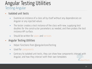 MedTech
Angular Testing Utilities
• Isolated unit tests
• Examine an instance of a class all by itself without any dependencies on
Angular or any injected values
• The tester creates a test instance of the class with new, supplying test
doubles for the constructor parameters as needed, and then probes the test
instance API surface.
• Should be written for pipes and services
• Angular Testing Utilities
• Helper functions from @angular/core/testing
• Used for components
• Contrary to isolated unit tests, they can show how components interact with
Angular, and how they interact with their own templates
10
Testing Angular
 