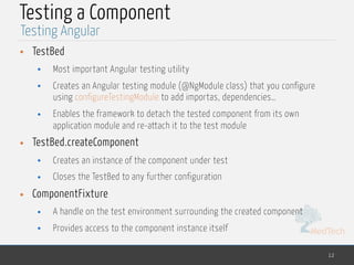MedTech
Testing a Component
• TestBed
• Most important Angular testing utility
• Creates an Angular testing module (@NgModule class) that you configure
using configureTestingModule to add importas, dependencies…
• Enables the framework to detach the tested component from its own
application module and re-attach it to the test module
• TestBed.createComponent
• Creates an instance of the component under test
• Closes the TestBed to any further configuration
• ComponentFixture
• A handle on the test environment surrounding the created component
• Provides access to the component instance itself
12
Testing Angular
 