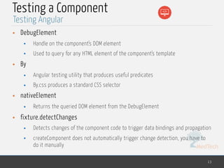 MedTech
Testing a Component
• DebugElement
• Handle on the component's DOM element
• Used to query for any HTML element of the component's template
• By
• Angular testing utility that produces useful predicates
• By.css produces a standard CSS selector
• nativeElement
• Returns the queried DOM element from the DebugElement
• fixture.detectChanges
• Detects changes of the component code to trigger data bindings and propagation
• createComponent does not automatically trigger change detection, you have to
do it manually
13
Testing Angular
 