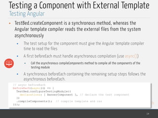 MedTech
Testing a Component with External Template
• TestBed.createComponent is a synchronous method, whereas the
Angular template compiler reads the external files from the system
asynchronously
• The test setup for the component must give the Angular template compiler
time to read the files
• A first beforeEach must handle asynchronous compilation (use async())
• Call the asynchronous compileComponents method to compile all the components of the
testing module
• A synchronous beforeEach containing the remaining setup steps follows the
asynchronous beforeEach.
14
Testing Angular
// async beforeEach
beforeEach(async(() => {
TestBed.configureTestingModule({
declarations: [ BannerComponent ], // declare the test component
})
.compileComponents(); // compile template and css
}));
 
