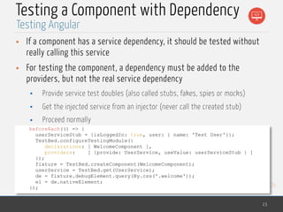 MedTech
Testing a Component with Dependency
• If a component has a service dependency, it should be tested without
really calling this service
• For testing the component, a dependency must be added to the
providers, but not the real service dependency
• Provide service test doubles (also called stubs, fakes, spies or mocks)
• Get the injected service from an injector (never call the created stub)
• Proceed normally
15
Testing Angular
beforeEach(() => {
userServiceStub = {isLoggedIn: true, user: { name: 'Test User'}};
TestBed.configureTestingModule({
declarations: [ WelcomeComponent ],
providers: [ {provide: UserService, useValue: userServiceStub } ]
});
fixture = TestBed.createComponent(WelcomeComponent);
userService = TestBed.get(UserService);
de = fixture.debugElement.query(By.css('.welcome'));
el = de.nativeElement;
});
 