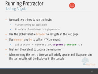 MedTech
Running Protractor
• We need two things to run the tests:
• A server running our application
• An instance of a webdriver through protractor
• Use the global variable browser to navigate in the web page
• Use element and by to call an HTML element:
• callButton = element(by.tagName('button'));
• First run the pretest to update the webdriver
• When running the test, a browser will briefly appear and disappear, and
the test results will be displayed in the console
18
Testing Angular
 