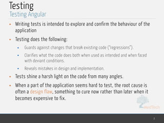 MedTech
Testing
• Writing tests is intended to explore and confirm the behaviour of the
application
• Testing does the following:
• Guards against changes that break existing code (“regressions”).
• Clarifies what the code does both when used as intended and when faced
with deviant conditions.
• Reveals mistakes in design and implementation.
• Tests shine a harsh light on the code from many angles.
• When a part of the application seems hard to test, the root cause is
often a design flaw, something to cure now rather than later when it
becomes expensive to fix.
2
Testing Angular
 