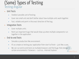 MedTech
(Some) Types of Testing
• Unit Tests
• Smallest possible unit of testing
• Cover one small unit and don’t bother about how multiple units work together.
• Fast, reliable and point in the exact direction of the bug.
• Integration Tests
• Cover multiple units.
• Point out important bugs that would show up when multiple components run
together in the application.
• End-to-end Tests
• Simulate a production like environment.
• It’s as simple as testing your application from start to finish – just like a user.
• We can run end to end tests on multiple browsers and find bugs that emerge in
certain environments / browsers – such as… Internet Explorer.
3
Testing Angular
 