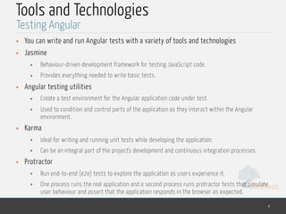 MedTech
Tools and Technologies
• You can write and run Angular tests with a variety of tools and technologies
• Jasmine
• Behaviour-driven development framework for testing JavaScript code.
• Provides everything needed to write basic tests.
• Angular testing utilities
• Create a test environment for the Angular application code under test.
• Used to condition and control parts of the application as they interact within the Angular
environment.
• Karma
• Ideal for writing and running unit tests while developing the application.
• Can be an integral part of the project's development and continuous integration processes.
• Protractor
• Run end-to-end (e2e) tests to explore the application as users experience it.
• One process runs the real application and a second process runs protractor tests that simulate
user behaviour and assert that the application responds in the browser as expected.
4
Testing Angular
 