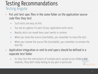 MedTech
Testing Recommandations
• Put unit test spec files in the same folder as the application source
code files they test
• Such tests are easy to find.
• You see at a glance if a part of your application lacks tests.
• Nearby tests can reveal how a part works in context.
• When you move the source (inevitable), you remember to move the test.
• When you rename the source file (inevitable), you remember to rename the
test file.
• Application integration or end-to-end specs should be defined in a
separate test folder
• As they test the interactions of multiple parts spread across folders and
modules, they don't really belong to any part in particular
5
Testing Angular
 