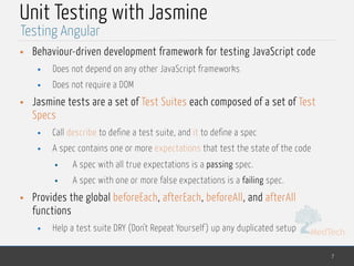 MedTech
Unit Testing with Jasmine
• Behaviour-driven development framework for testing JavaScript code
• Does not depend on any other JavaScript frameworks
• Does not require a DOM
• Jasmine tests are a set of Test Suites each composed of a set of Test
Specs
• Call describe to define a test suite, and it to define a spec
• A spec contains one or more expectations that test the state of the code
• A spec with all true expectations is a passing spec.
• A spec with one or more false expectations is a failing spec.
• Provides the global beforeEach, afterEach, beforeAll, and afterAll
functions
• Help a test suite DRY (Don't Repeat Yourself ) up any duplicated setup
7
Testing Angular
 