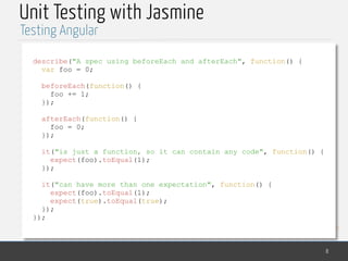 MedTech
Unit Testing with Jasmine
8
Testing Angular
describe("A spec using beforeEach and afterEach", function() {
var foo = 0;
beforeEach(function() {
foo += 1;
});
afterEach(function() {
foo = 0;
});
it("is just a function, so it can contain any code", function() {
expect(foo).toEqual(1);
});
it("can have more than one expectation", function() {
expect(foo).toEqual(1);
expect(true).toEqual(true);
});
});
 