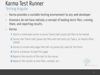 MedTech
Karma Test Runner
• Karma provides a suitable testing environment to any web developer
• browsers do not have natively a concept of loading tests files, running
them, and reporting results.
• Karma:
1.Starts a small web server to serve "client-side" javascript files to be tested
2.Serves the "client-side" javascript files with the tests (or Specs, as they're often
called)
3.Serves a custom web page that will run javascript code for the tests
4.Starts a browser to load this page
5.Reports the results of the test to the server
6.Reports the results to text files, console, etc...
9
Testing Angular
 