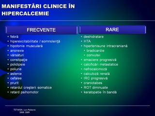 ETIOLOGIA HIPERCALCEMIILOR TETANIA- curs Pediatrie 2008 -2009 Non-mediate prin PTH Imobilizare prelungită Neoplazii schelet HiperCa idiopatică a sugarului Hipervitaminoze D Altele hipercorticism hipertiroidism hipotiroidism  diuretice tiazidice Mediate prin PTH Hiper PT primar adenom PT forme sporadice forme   familiale hiperplazia PT AR debut neonatal AD debut tardiv carcinoame secretante  chiste benigne Hiper PT secundar 
