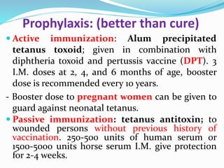 Prophylaxis: (better than cure)
 Active immunization: Alum precipitated
tetanus toxoid; given in combination with
diphtheria toxoid and pertussis vaccine (DPT). 3
I.M. doses at 2, 4, and 6 months of age, booster
dose is recommended every 10 years.
- Booster dose to pregnant women can be given to
guard against neonatal tetanus.
 Passive immunization: tetanus antitoxin; to
wounded persons without previous history of
vaccination. 250-500 units of human serum or
1500-5000 units horse serum I.M. give protection
for 2-4 weeks.
 