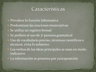  Prevalece la función informativa
 Predominan las oraciones enunciativas
 Se utiliza un registro formal
 Se prefiere el uso de 3ª persona gramatical
 Uso de vocabulario preciso, términos científicos o
  técnicos, evita lo subjetivo
 Los verbos de las ideas principales se usan en modo
  indicativo
 La información se presenta por yuxtaposición
 