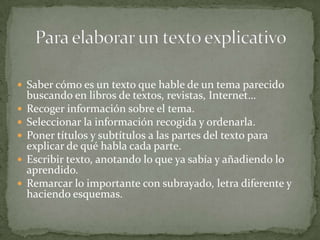  Saber cómo es un texto que hable de un tema parecido
    buscando en libros de textos, revistas, Internet…
   Recoger información sobre el tema.
   Seleccionar la información recogida y ordenarla.
   Poner títulos y subtítulos a las partes del texto para
    explicar de qué habla cada parte.
   Escribir texto, anotando lo que ya sabía y añadiendo lo
    aprendido.
   Remarcar lo importante con subrayado, letra diferente y
    haciendo esquemas.
 