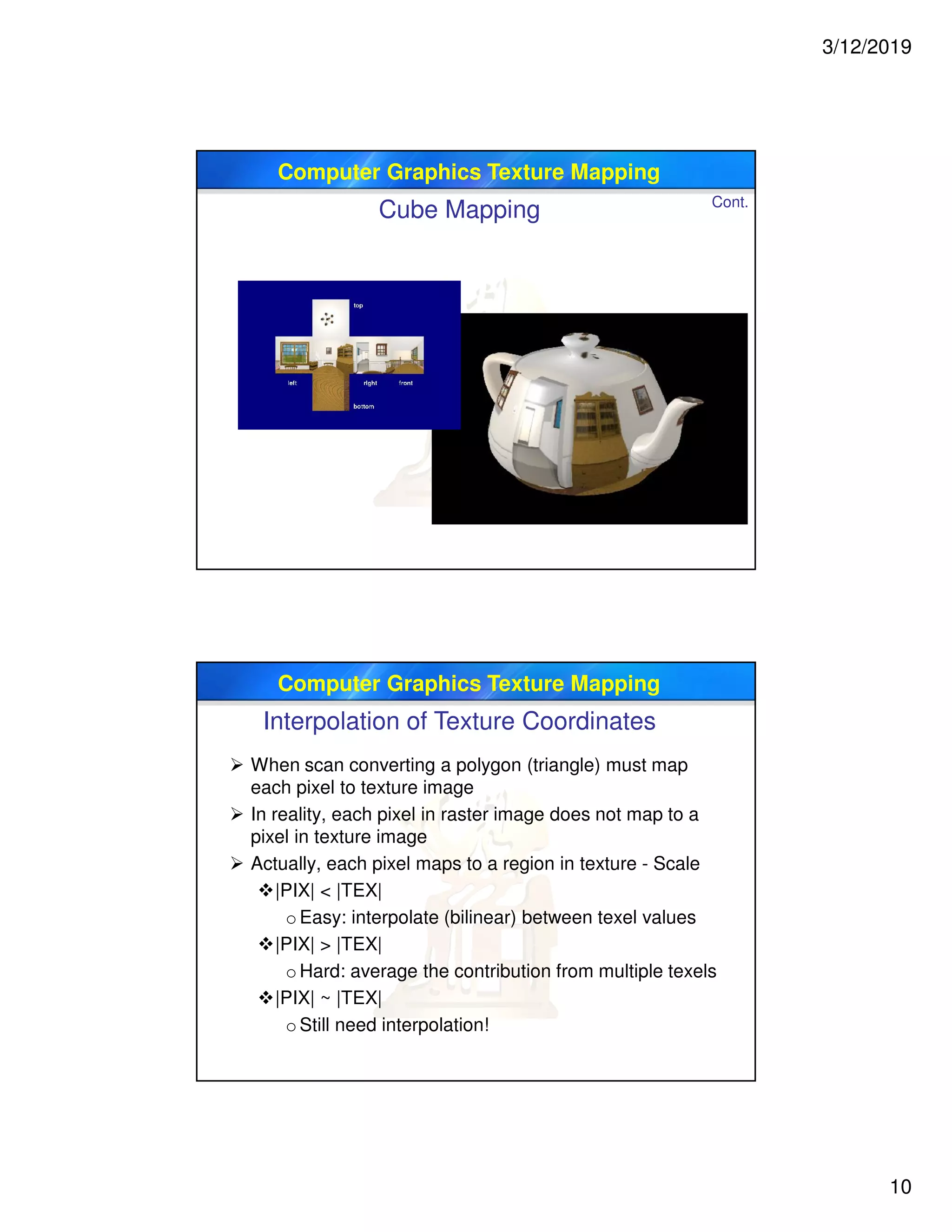 3/12/2019
10
Computer Graphics Texture Mapping
Cube Mapping Cont.
Computer Graphics Texture Mapping
 When scan converting a polygon (triangle) must map
each pixel to texture image
 In reality, each pixel in raster image does not map to a
pixel in texture image
 Actually, each pixel maps to a region in texture - Scale
|PIX| < |TEX|
oEasy: interpolate (bilinear) between texel values
|PIX| > |TEX|
oHard: average the contribution from multiple texels
|PIX| ~ |TEX|
oStill need interpolation!
Interpolation of Texture Coordinates
 