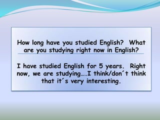 How long have you studied English? What
  are you studying right now in English?

I have studied English for 5 years. Right
now, we are studying….I think/don´t think
        that it´s very interesting.
 