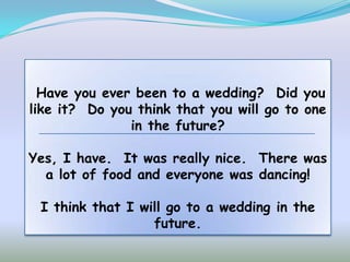 Have you ever been to a wedding? Did you
like it? Do you think that you will go to one
               in the future?

Yes, I have. It was really nice. There was
  a lot of food and everyone was dancing!

 I think that I will go to a wedding in the
                  future.
 