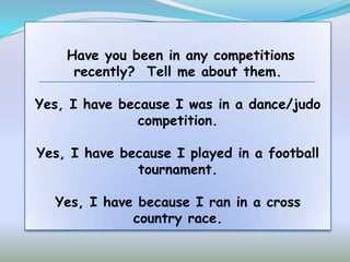 Have you been in any competitions
     recently? Tell me about them.

Yes, I have because I was in a dance/judo
               competition.

Yes, I have because I played in a football
              tournament.

  Yes, I have because I ran in a cross
             country race.
 