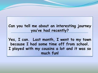 Can you tell me about an interesting journey
            you’ve had recently?

Yes, I can. Last month, I went to my town
 because I had some time off from school.
I played with my cousins a lot and it was so
                 much fun!
 