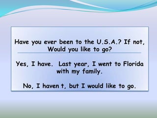 Have you ever been to the U.S.A.? If not,
          Would you like to go?

Yes, I have. Last year, I went to Florida
             with my family.

  No, I haven t, but I would like to go.
 