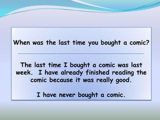 When was the last time you bought a comic?


 The last time I bought a comic was last
week. I have already finished reading the
    comic because it was really good.

       I have never bought a comic.
 