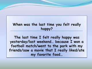 When was the last time you felt really
                happy?

   The last time I felt really happy was
 yesterday/last weekend… because I won a
 football match/went to the park with my
friends/saw a movie that I really liked/ate
            my favorite food…
 
