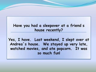 Have you had a sleepover at a friend s
             house recently?

Yes, I have. Last weekend, I slept over at
 Andrea´s house. We stayed up very late,
 watched movies, and ate popcorn. It was
               so much fun!
 