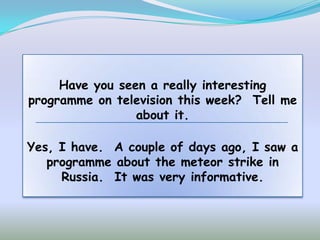 Have you seen a really interesting
programme on television this week? Tell me
                 about it.

Yes, I have. A couple of days ago, I saw a
   programme about the meteor strike in
     Russia. It was very informative.
 