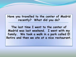 Have you travelled to the center of Madrid
       recently? What did you do?

   The last time I went to the center of
 Madrid was last weekend. I went with my
 family. We took a walk in a park called El
Retiro and then we ate at a nice restaurant.
 