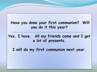 Have you done your first communion? Will
           you do it this year?

Yes, I have. All my friends came and I got
            a lot of presents.

  I will do my first communion next year.
 