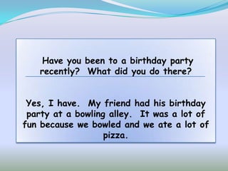 Have you been to a birthday party
   recently? What did you do there?


 Yes, I have. My friend had his birthday
 party at a bowling alley. It was a lot of
fun because we bowled and we ate a lot of
                   pizza.
 