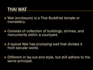 THAI WAT
 Wat (enclosure) is a Thai Buddhist temple or
monastery.
 Consists of collection of buildings, shrines, and
monuments within a courtyard.
 A typical Wat has enclosing wall that divides it
from secular world.
 Different in lay-out and style, but still adhere to the
same principal.
 