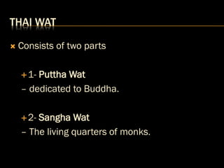 THAI WAT
 Consists of two parts
1- Puttha Wat
– dedicated to Buddha.
2- Sangha Wat
– The living quarters of monks.
 