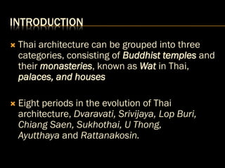 INTRODUCTION
 Thai architecture can be grouped into three
categories, consisting of Buddhist temples and
their monasteries, known as Wat in Thai,
palaces, and houses
 Eight periods in the evolution of Thai
architecture, Dvaravati, Srivijaya, Lop Buri,
Chiang Saen, Sukhothai, U Thong,
Ayutthaya and Rattanakosin.
 