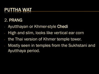 PUTTHA WAT
2. PRANG
- Ayutthayan or Khmer-style Chedi
- High and slim, looks like vertical ear corn
- the Thai version of Khmer temple tower.
- Mostly seen in temples from the Sukhstani and
Ayutthaya period.
 