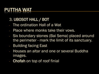PUTTHA WAT
3. UBOSOT HALL / BOT
- The ordination Hall of a Wat
- Place where monks take their vows.
- Six boundary stones (Bai Sema) placed around
the perimeter - mark the limit of its sanctuary.
- Building facing East
- Houses an altar and one or several Buddha
images.
- Chofah on top of roof finial
 