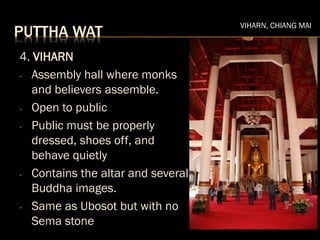 PUTTHA WAT
4. VIHARN
- Assembly hall where monks
and believers assemble.
- Open to public
- Public must be properly
dressed, shoes off, and
behave quietly
- Contains the altar and several
Buddha images.
- Same as Ubosot but with no
Sema stone
VIHARN, CHIANG MAI
 