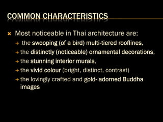 COMMON CHARACTERISTICS
 Most noticeable in Thai architecture are:
 the swooping (of a bird) multi-tiered rooflines,
 the distinctly (noticeable) ornamental decorations,
 the stunning interior murals,
 the vivid colour (bright, distinct, contrast)
 the lovingly crafted and gold- adorned Buddha
images
 