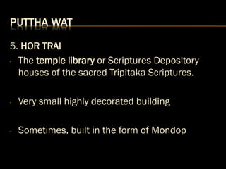 PUTTHA WAT
5. HOR TRAI
- The temple library or Scriptures Depository
houses of the sacred Tripitaka Scriptures.
- Very small highly decorated building
- Sometimes, built in the form of Mondop
 