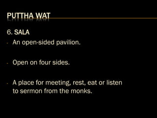 PUTTHA WAT
6. SALA
- An open-sided pavilion.
- Open on four sides.
- A place for meeting, rest, eat or listen
to sermon from the monks.
 