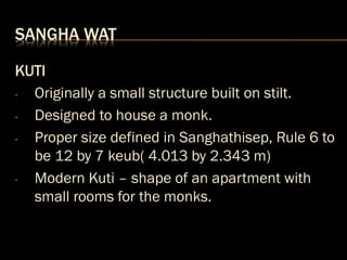 SANGHA WAT
KUTI
- Originally a small structure built on stilt.
- Designed to house a monk.
- Proper size defined in Sanghathisep, Rule 6 to
be 12 by 7 keub( 4.013 by 2.343 m)
- Modern Kuti – shape of an apartment with
small rooms for the monks.
 