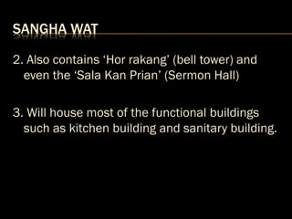 SANGHA WAT
2. Also contains ‘Hor rakang’ (bell tower) and
even the ‘Sala Kan Prian’ (Sermon Hall)
3. Will house most of the functional buildings
such as kitchen building and sanitary building.
 