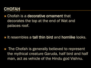 CHOFAH
 Chofah is a decorative ornament that
decorates the top at the end of Wat and
palaces roof.
 It resembles a tall thin bird and hornlike looks.
 The Chofah is generally believed to represent
the mythical creature Garuda, half bird and half
man, act as vehicle of the Hindu god Vishnu.
 