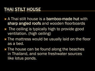 THAI STILT HOUSE
 A Thai stilt house is a bamboo-made hut with
sharp angled roofs and wooden floorboards
 The ceiling is typically high to provide good
ventilation. (high ceiling)
 The mattress would be usually laid on the floor
as a bed.
 The house can be found along the beaches
in Thailand, and some freshwater sources
like lotus ponds.
 