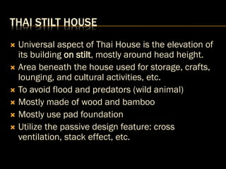 THAI STILT HOUSE
 Universal aspect of Thai House is the elevation of
its building on stilt, mostly around head height.
 Area beneath the house used for storage, crafts,
lounging, and cultural activities, etc.
 To avoid flood and predators (wild animal)
 Mostly made of wood and bamboo
 Mostly use pad foundation
 Utilize the passive design feature: cross
ventilation, stack effect, etc.
 