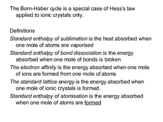 The Born-Haber cycle is a special case of Hess’s law applied to ionic crystals only. Definitions Standard enthalpy of sublimation  is the heat absorbed when one mole of atoms are vaporised Standard enthalpy of bond dissociation  is the energy absorbed when one mole of bonds is broken The electron affinity  is the   energy absorbed when one mole of ions are formed from one mole of atoms The standard lattice energy  is the energy absorbed when one mole of ionic crystals is formed. Standard enthalpy of atomisation  is the energy absorbed when one mole of atoms are  formed 