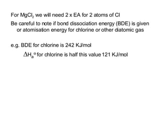 For MgCl 2  we will need 2 x EA for 2 atoms of Cl  Be careful to note if bond dissociation energy (BDE) is given or atomisation energy for chlorine or other diatomic gas e.g. BDE for chlorine is 242 KJ/mol  H a Ө   for chlorine is half this value   121 KJ/mol 