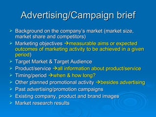 Advertising/Campaign brief Background on the company’s market (market size, market share and competitors) Marketing objectives   measurable aims or expected outcomes of marketing activity to be achieved in a given period ) Target Market & Target Audience Product/service   all information about product/service Timing/period   when & how long? Other planned promotional activity   besides advertising Past advertising/promotion campaigns Existing company, product and brand images Market research results 