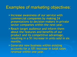 Examples of marketing objectives: Increase awareness of our service with commercial companies by making 24 presentations to decision-makers in private sector companies within the next year.  Reach target audience and inform them about the features and benefits of our product and its competitive advantage, resulting in a 5% increase in units sold in six months.  Generate new business within existing accounts for a 10% increase in total sales revenue within one year.  