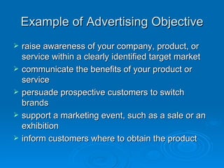 Example of Advertising Objective raise awareness of your company, product, or service within a clearly identified target market  communicate the benefits of your product or service  persuade prospective customers to switch brands  support a marketing event, such as a sale or an exhibition  inform customers where to obtain the product  